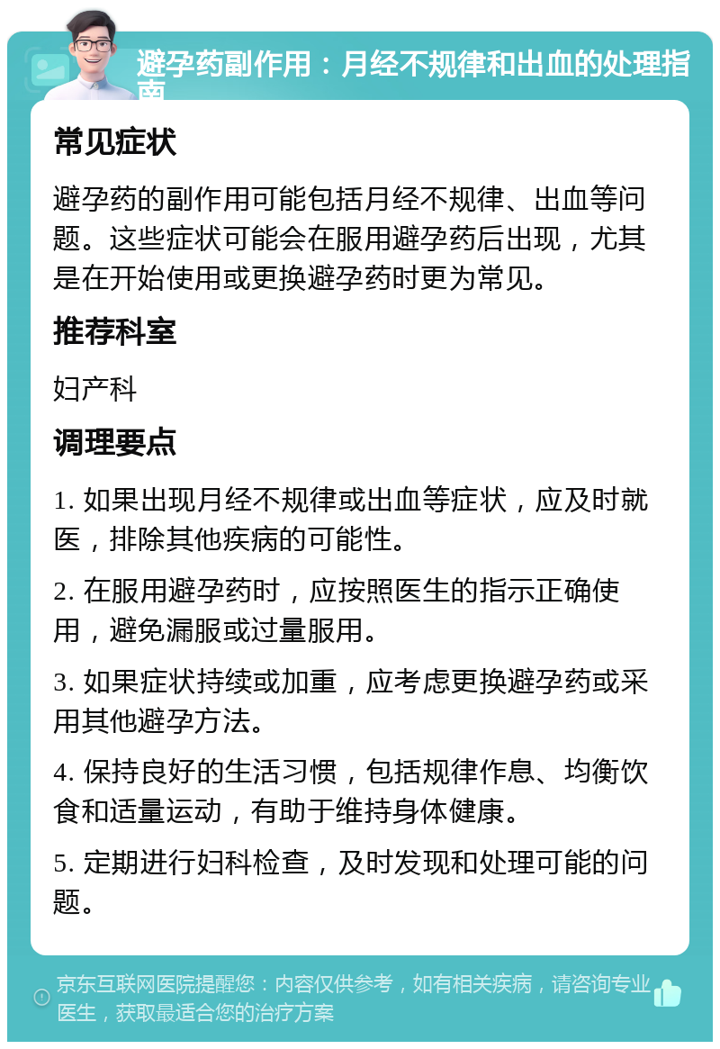 避孕药副作用：月经不规律和出血的处理指南 常见症状 避孕药的副作用可能包括月经不规律、出血等问题。这些症状可能会在服用避孕药后出现，尤其是在开始使用或更换避孕药时更为常见。 推荐科室 妇产科 调理要点 1. 如果出现月经不规律或出血等症状，应及时就医，排除其他疾病的可能性。 2. 在服用避孕药时，应按照医生的指示正确使用，避免漏服或过量服用。 3. 如果症状持续或加重，应考虑更换避孕药或采用其他避孕方法。 4. 保持良好的生活习惯，包括规律作息、均衡饮食和适量运动，有助于维持身体健康。 5. 定期进行妇科检查，及时发现和处理可能的问题。