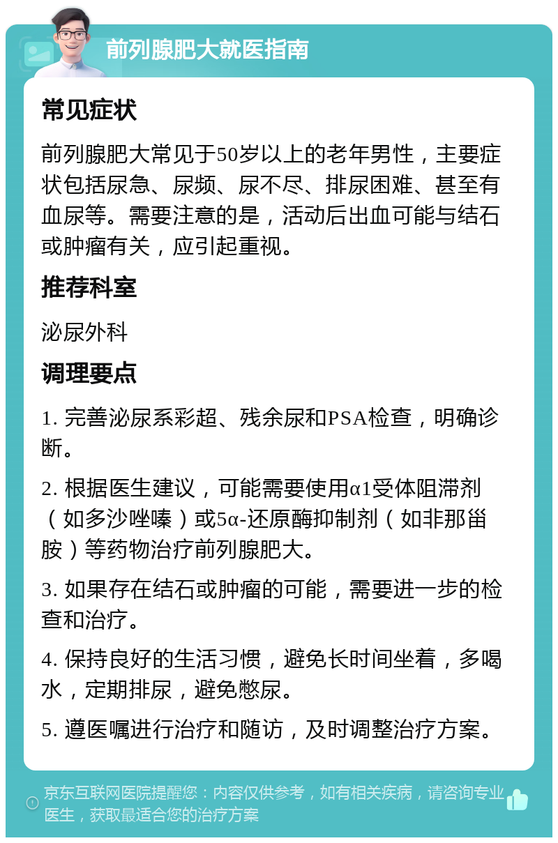 前列腺肥大就医指南 常见症状 前列腺肥大常见于50岁以上的老年男性，主要症状包括尿急、尿频、尿不尽、排尿困难、甚至有血尿等。需要注意的是，活动后出血可能与结石或肿瘤有关，应引起重视。 推荐科室 泌尿外科 调理要点 1. 完善泌尿系彩超、残余尿和PSA检查，明确诊断。 2. 根据医生建议，可能需要使用α1受体阻滞剂（如多沙唑嗪）或5α-还原酶抑制剂（如非那甾胺）等药物治疗前列腺肥大。 3. 如果存在结石或肿瘤的可能，需要进一步的检查和治疗。 4. 保持良好的生活习惯，避免长时间坐着，多喝水，定期排尿，避免憋尿。 5. 遵医嘱进行治疗和随访，及时调整治疗方案。