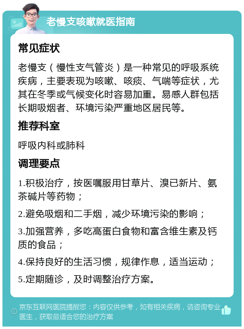 老慢支咳嗽就医指南 常见症状 老慢支（慢性支气管炎）是一种常见的呼吸系统疾病，主要表现为咳嗽、咳痰、气喘等症状，尤其在冬季或气候变化时容易加重。易感人群包括长期吸烟者、环境污染严重地区居民等。 推荐科室 呼吸内科或肺科 调理要点 1.积极治疗，按医嘱服用甘草片、溴已新片、氨茶碱片等药物； 2.避免吸烟和二手烟，减少环境污染的影响； 3.加强营养，多吃高蛋白食物和富含维生素及钙质的食品； 4.保持良好的生活习惯，规律作息，适当运动； 5.定期随诊，及时调整治疗方案。