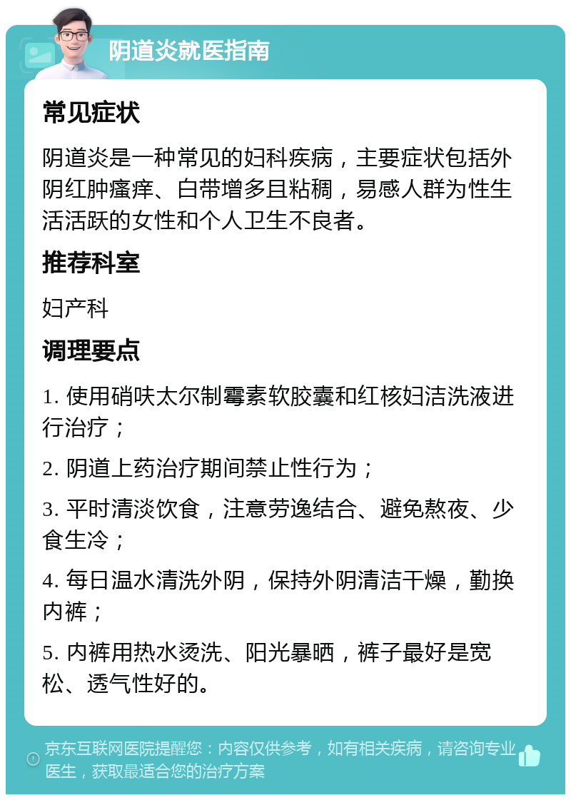 阴道炎就医指南 常见症状 阴道炎是一种常见的妇科疾病，主要症状包括外阴红肿瘙痒、白带增多且粘稠，易感人群为性生活活跃的女性和个人卫生不良者。 推荐科室 妇产科 调理要点 1. 使用硝呋太尔制霉素软胶囊和红核妇洁洗液进行治疗； 2. 阴道上药治疗期间禁止性行为； 3. 平时清淡饮食，注意劳逸结合、避免熬夜、少食生冷； 4. 每日温水清洗外阴，保持外阴清洁干燥，勤换内裤； 5. 内裤用热水烫洗、阳光暴晒，裤子最好是宽松、透气性好的。