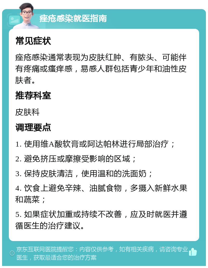 痤疮感染就医指南 常见症状 痤疮感染通常表现为皮肤红肿、有脓头、可能伴有疼痛或瘙痒感，易感人群包括青少年和油性皮肤者。 推荐科室 皮肤科 调理要点 1. 使用维A酸软膏或阿达帕林进行局部治疗； 2. 避免挤压或摩擦受影响的区域； 3. 保持皮肤清洁，使用温和的洗面奶； 4. 饮食上避免辛辣、油腻食物，多摄入新鲜水果和蔬菜； 5. 如果症状加重或持续不改善，应及时就医并遵循医生的治疗建议。