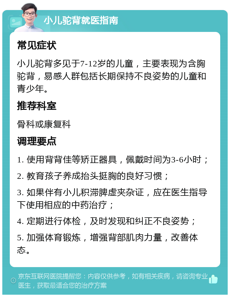 小儿驼背就医指南 常见症状 小儿驼背多见于7-12岁的儿童，主要表现为含胸驼背，易感人群包括长期保持不良姿势的儿童和青少年。 推荐科室 骨科或康复科 调理要点 1. 使用背背佳等矫正器具，佩戴时间为3-6小时； 2. 教育孩子养成抬头挺胸的良好习惯； 3. 如果伴有小儿积滞脾虚夹杂证，应在医生指导下使用相应的中药治疗； 4. 定期进行体检，及时发现和纠正不良姿势； 5. 加强体育锻炼，增强背部肌肉力量，改善体态。