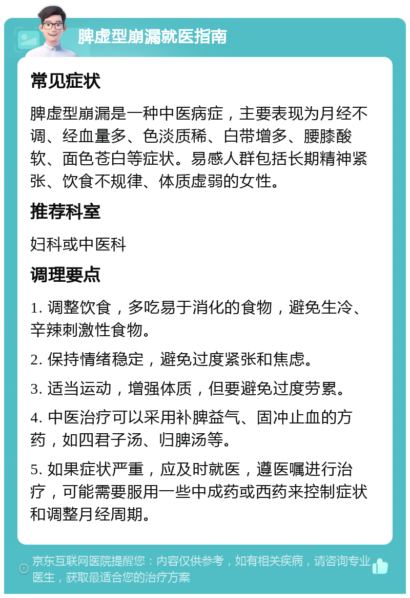 脾虚型崩漏就医指南 常见症状 脾虚型崩漏是一种中医病症，主要表现为月经不调、经血量多、色淡质稀、白带增多、腰膝酸软、面色苍白等症状。易感人群包括长期精神紧张、饮食不规律、体质虚弱的女性。 推荐科室 妇科或中医科 调理要点 1. 调整饮食，多吃易于消化的食物，避免生冷、辛辣刺激性食物。 2. 保持情绪稳定，避免过度紧张和焦虑。 3. 适当运动，增强体质，但要避免过度劳累。 4. 中医治疗可以采用补脾益气、固冲止血的方药，如四君子汤、归脾汤等。 5. 如果症状严重，应及时就医，遵医嘱进行治疗，可能需要服用一些中成药或西药来控制症状和调整月经周期。