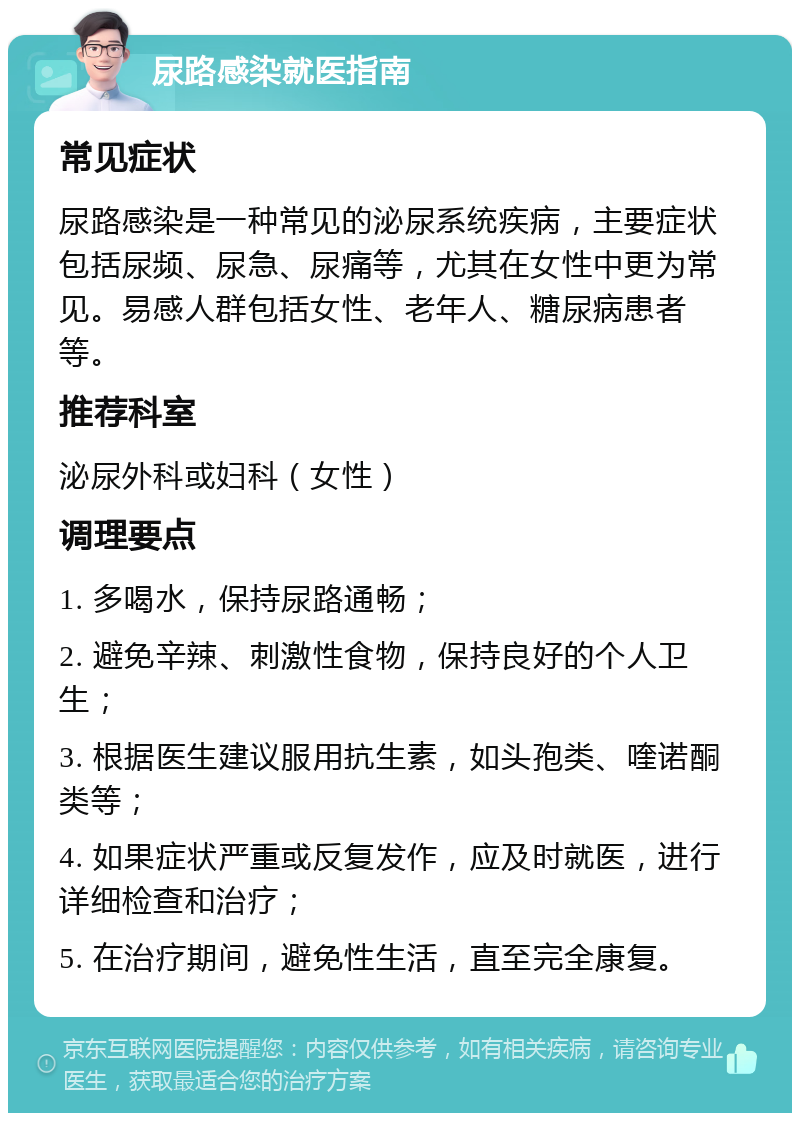 尿路感染就医指南 常见症状 尿路感染是一种常见的泌尿系统疾病，主要症状包括尿频、尿急、尿痛等，尤其在女性中更为常见。易感人群包括女性、老年人、糖尿病患者等。 推荐科室 泌尿外科或妇科（女性） 调理要点 1. 多喝水，保持尿路通畅； 2. 避免辛辣、刺激性食物，保持良好的个人卫生； 3. 根据医生建议服用抗生素，如头孢类、喹诺酮类等； 4. 如果症状严重或反复发作，应及时就医，进行详细检查和治疗； 5. 在治疗期间，避免性生活，直至完全康复。