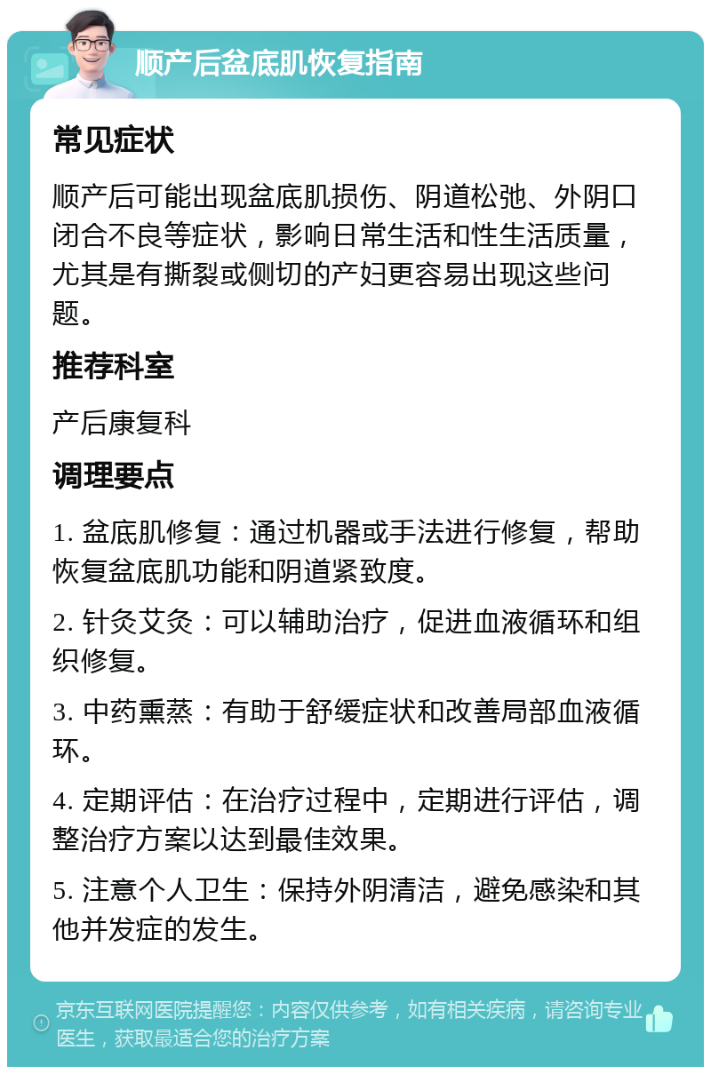 顺产后盆底肌恢复指南 常见症状 顺产后可能出现盆底肌损伤、阴道松弛、外阴口闭合不良等症状，影响日常生活和性生活质量，尤其是有撕裂或侧切的产妇更容易出现这些问题。 推荐科室 产后康复科 调理要点 1. 盆底肌修复：通过机器或手法进行修复，帮助恢复盆底肌功能和阴道紧致度。 2. 针灸艾灸：可以辅助治疗，促进血液循环和组织修复。 3. 中药熏蒸：有助于舒缓症状和改善局部血液循环。 4. 定期评估：在治疗过程中，定期进行评估，调整治疗方案以达到最佳效果。 5. 注意个人卫生：保持外阴清洁，避免感染和其他并发症的发生。