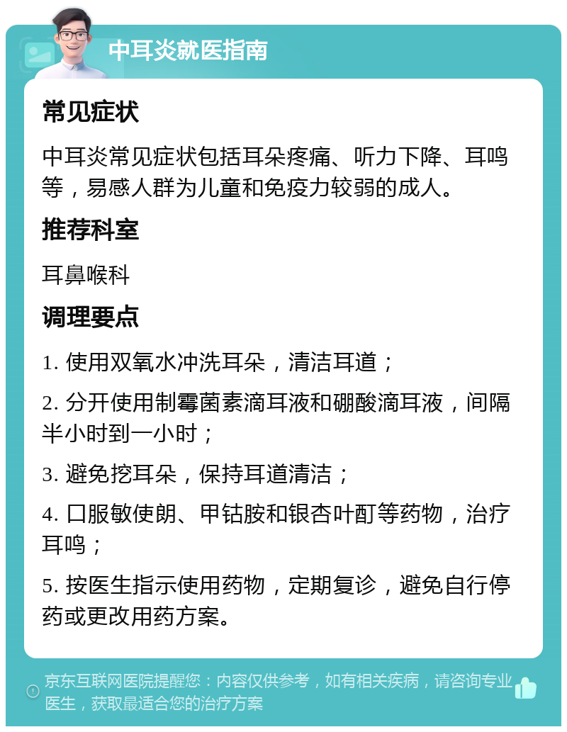 中耳炎就医指南 常见症状 中耳炎常见症状包括耳朵疼痛、听力下降、耳鸣等，易感人群为儿童和免疫力较弱的成人。 推荐科室 耳鼻喉科 调理要点 1. 使用双氧水冲洗耳朵，清洁耳道； 2. 分开使用制霉菌素滴耳液和硼酸滴耳液，间隔半小时到一小时； 3. 避免挖耳朵，保持耳道清洁； 4. 口服敏使朗、甲钴胺和银杏叶酊等药物，治疗耳鸣； 5. 按医生指示使用药物，定期复诊，避免自行停药或更改用药方案。