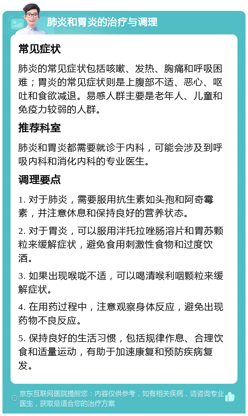 肺炎和胃炎的治疗与调理 常见症状 肺炎的常见症状包括咳嗽、发热、胸痛和呼吸困难；胃炎的常见症状则是上腹部不适、恶心、呕吐和食欲减退。易感人群主要是老年人、儿童和免疫力较弱的人群。 推荐科室 肺炎和胃炎都需要就诊于内科，可能会涉及到呼吸内科和消化内科的专业医生。 调理要点 1. 对于肺炎，需要服用抗生素如头孢和阿奇霉素，并注意休息和保持良好的营养状态。 2. 对于胃炎，可以服用泮托拉唑肠溶片和胃苏颗粒来缓解症状，避免食用刺激性食物和过度饮酒。 3. 如果出现喉咙不适，可以喝清喉利咽颗粒来缓解症状。 4. 在用药过程中，注意观察身体反应，避免出现药物不良反应。 5. 保持良好的生活习惯，包括规律作息、合理饮食和适量运动，有助于加速康复和预防疾病复发。