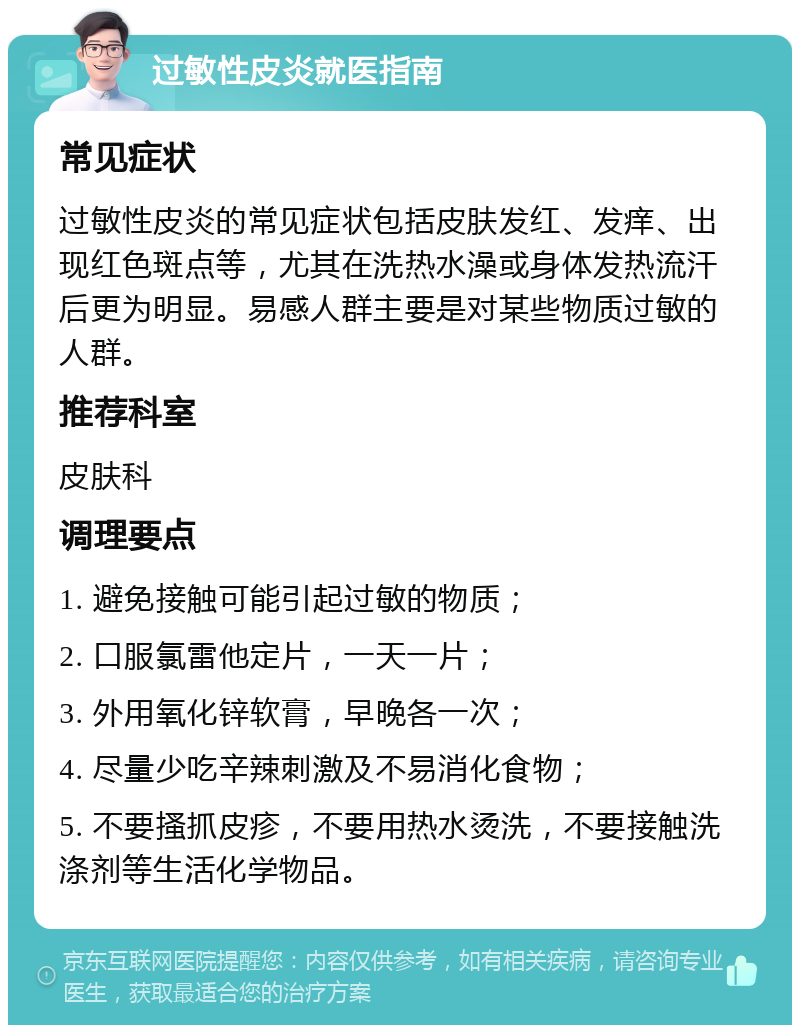 过敏性皮炎就医指南 常见症状 过敏性皮炎的常见症状包括皮肤发红、发痒、出现红色斑点等，尤其在洗热水澡或身体发热流汗后更为明显。易感人群主要是对某些物质过敏的人群。 推荐科室 皮肤科 调理要点 1. 避免接触可能引起过敏的物质； 2. 口服氯雷他定片，一天一片； 3. 外用氧化锌软膏，早晚各一次； 4. 尽量少吃辛辣刺激及不易消化食物； 5. 不要搔抓皮疹，不要用热水烫洗，不要接触洗涤剂等生活化学物品。