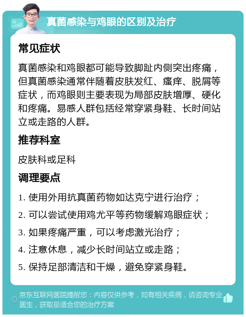 真菌感染与鸡眼的区别及治疗 常见症状 真菌感染和鸡眼都可能导致脚趾内侧突出疼痛，但真菌感染通常伴随着皮肤发红、瘙痒、脱屑等症状，而鸡眼则主要表现为局部皮肤增厚、硬化和疼痛。易感人群包括经常穿紧身鞋、长时间站立或走路的人群。 推荐科室 皮肤科或足科 调理要点 1. 使用外用抗真菌药物如达克宁进行治疗； 2. 可以尝试使用鸡尤平等药物缓解鸡眼症状； 3. 如果疼痛严重，可以考虑激光治疗； 4. 注意休息，减少长时间站立或走路； 5. 保持足部清洁和干燥，避免穿紧身鞋。