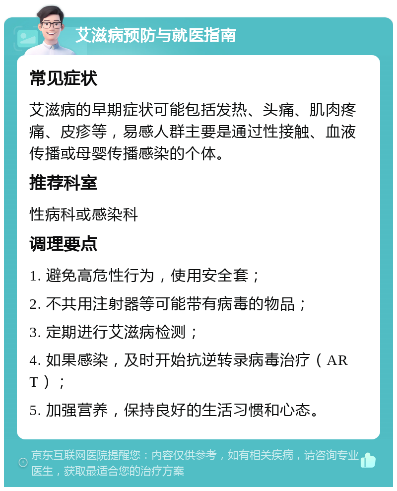 艾滋病预防与就医指南 常见症状 艾滋病的早期症状可能包括发热、头痛、肌肉疼痛、皮疹等，易感人群主要是通过性接触、血液传播或母婴传播感染的个体。 推荐科室 性病科或感染科 调理要点 1. 避免高危性行为，使用安全套； 2. 不共用注射器等可能带有病毒的物品； 3. 定期进行艾滋病检测； 4. 如果感染，及时开始抗逆转录病毒治疗（ART）； 5. 加强营养，保持良好的生活习惯和心态。