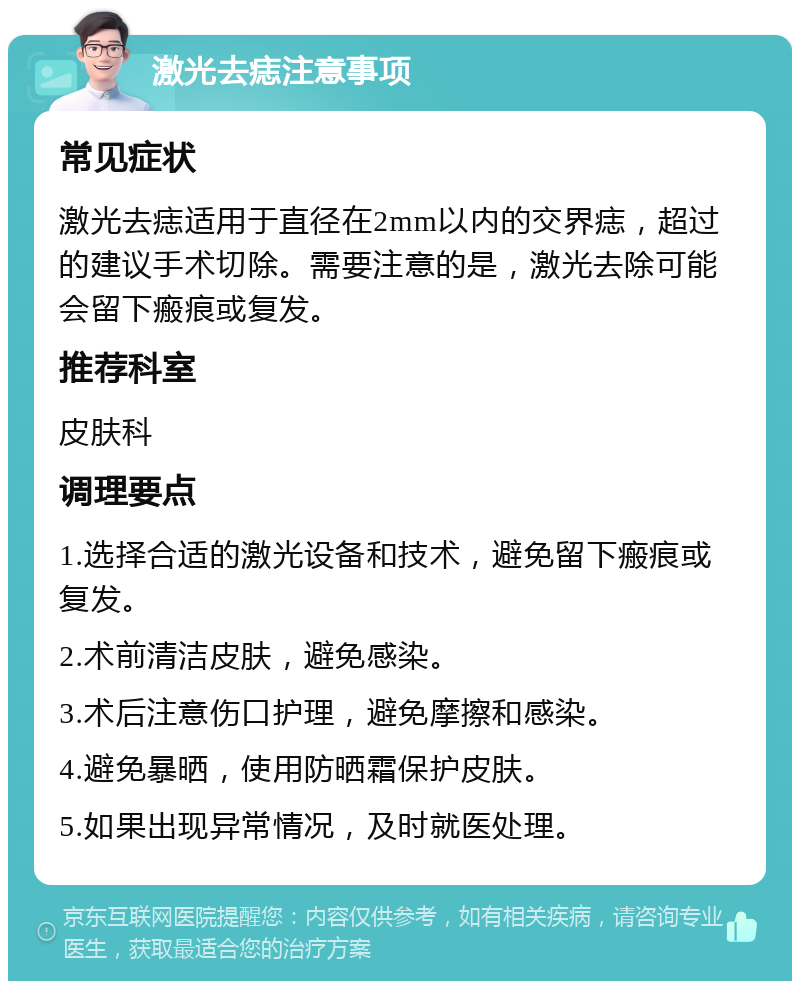 激光去痣注意事项 常见症状 激光去痣适用于直径在2mm以内的交界痣，超过的建议手术切除。需要注意的是，激光去除可能会留下瘢痕或复发。 推荐科室 皮肤科 调理要点 1.选择合适的激光设备和技术，避免留下瘢痕或复发。 2.术前清洁皮肤，避免感染。 3.术后注意伤口护理，避免摩擦和感染。 4.避免暴晒，使用防晒霜保护皮肤。 5.如果出现异常情况，及时就医处理。