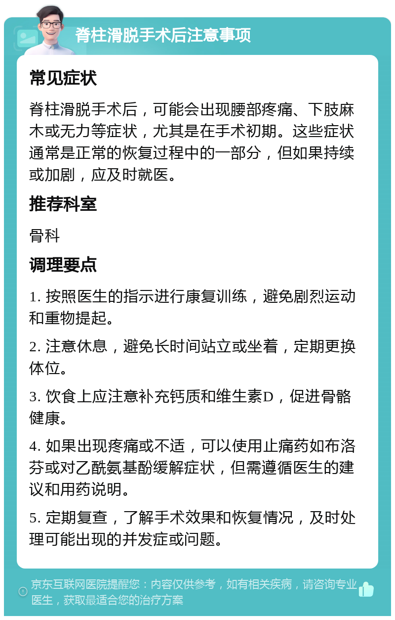 脊柱滑脱手术后注意事项 常见症状 脊柱滑脱手术后，可能会出现腰部疼痛、下肢麻木或无力等症状，尤其是在手术初期。这些症状通常是正常的恢复过程中的一部分，但如果持续或加剧，应及时就医。 推荐科室 骨科 调理要点 1. 按照医生的指示进行康复训练，避免剧烈运动和重物提起。 2. 注意休息，避免长时间站立或坐着，定期更换体位。 3. 饮食上应注意补充钙质和维生素D，促进骨骼健康。 4. 如果出现疼痛或不适，可以使用止痛药如布洛芬或对乙酰氨基酚缓解症状，但需遵循医生的建议和用药说明。 5. 定期复查，了解手术效果和恢复情况，及时处理可能出现的并发症或问题。