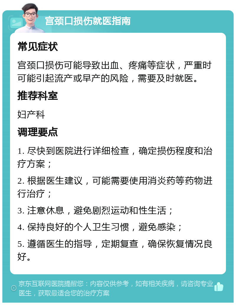 宫颈口损伤就医指南 常见症状 宫颈口损伤可能导致出血、疼痛等症状，严重时可能引起流产或早产的风险，需要及时就医。 推荐科室 妇产科 调理要点 1. 尽快到医院进行详细检查，确定损伤程度和治疗方案； 2. 根据医生建议，可能需要使用消炎药等药物进行治疗； 3. 注意休息，避免剧烈运动和性生活； 4. 保持良好的个人卫生习惯，避免感染； 5. 遵循医生的指导，定期复查，确保恢复情况良好。