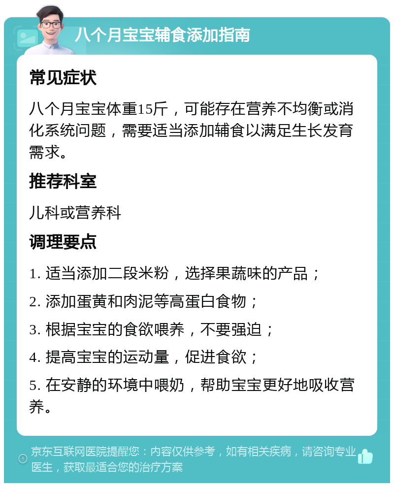 八个月宝宝辅食添加指南 常见症状 八个月宝宝体重15斤，可能存在营养不均衡或消化系统问题，需要适当添加辅食以满足生长发育需求。 推荐科室 儿科或营养科 调理要点 1. 适当添加二段米粉，选择果蔬味的产品； 2. 添加蛋黄和肉泥等高蛋白食物； 3. 根据宝宝的食欲喂养，不要强迫； 4. 提高宝宝的运动量，促进食欲； 5. 在安静的环境中喂奶，帮助宝宝更好地吸收营养。