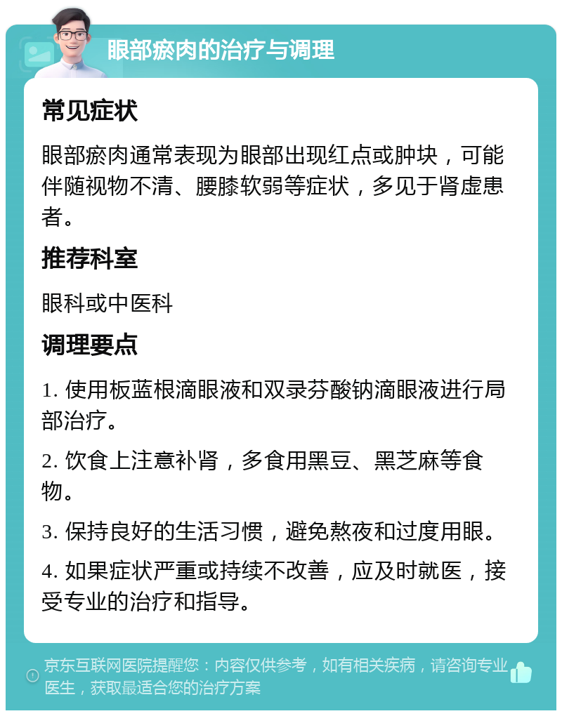 眼部瘀肉的治疗与调理 常见症状 眼部瘀肉通常表现为眼部出现红点或肿块，可能伴随视物不清、腰膝软弱等症状，多见于肾虚患者。 推荐科室 眼科或中医科 调理要点 1. 使用板蓝根滴眼液和双录芬酸钠滴眼液进行局部治疗。 2. 饮食上注意补肾，多食用黑豆、黑芝麻等食物。 3. 保持良好的生活习惯，避免熬夜和过度用眼。 4. 如果症状严重或持续不改善，应及时就医，接受专业的治疗和指导。