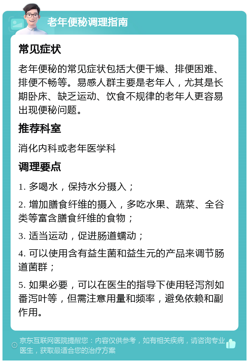 老年便秘调理指南 常见症状 老年便秘的常见症状包括大便干燥、排便困难、排便不畅等。易感人群主要是老年人，尤其是长期卧床、缺乏运动、饮食不规律的老年人更容易出现便秘问题。 推荐科室 消化内科或老年医学科 调理要点 1. 多喝水，保持水分摄入； 2. 增加膳食纤维的摄入，多吃水果、蔬菜、全谷类等富含膳食纤维的食物； 3. 适当运动，促进肠道蠕动； 4. 可以使用含有益生菌和益生元的产品来调节肠道菌群； 5. 如果必要，可以在医生的指导下使用轻泻剂如番泻叶等，但需注意用量和频率，避免依赖和副作用。