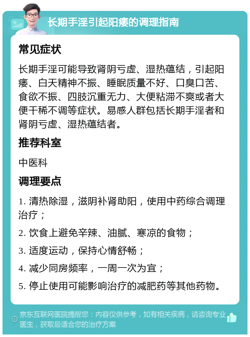 长期手淫引起阳痿的调理指南 常见症状 长期手淫可能导致肾阴亏虚、湿热蕴结，引起阳痿、白天精神不振、睡眠质量不好、口臭口苦、食欲不振、四肢沉重无力、大便粘滞不爽或者大便干稀不调等症状。易感人群包括长期手淫者和肾阴亏虚、湿热蕴结者。 推荐科室 中医科 调理要点 1. 清热除湿，滋阴补肾助阳，使用中药综合调理治疗； 2. 饮食上避免辛辣、油腻、寒凉的食物； 3. 适度运动，保持心情舒畅； 4. 减少同房频率，一周一次为宜； 5. 停止使用可能影响治疗的减肥药等其他药物。