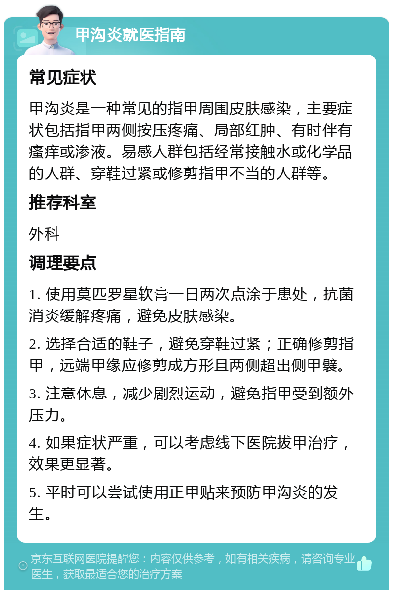 甲沟炎就医指南 常见症状 甲沟炎是一种常见的指甲周围皮肤感染，主要症状包括指甲两侧按压疼痛、局部红肿、有时伴有瘙痒或渗液。易感人群包括经常接触水或化学品的人群、穿鞋过紧或修剪指甲不当的人群等。 推荐科室 外科 调理要点 1. 使用莫匹罗星软膏一日两次点涂于患处，抗菌消炎缓解疼痛，避免皮肤感染。 2. 选择合适的鞋子，避免穿鞋过紧；正确修剪指甲，远端甲缘应修剪成方形且两侧超出侧甲襞。 3. 注意休息，减少剧烈运动，避免指甲受到额外压力。 4. 如果症状严重，可以考虑线下医院拔甲治疗，效果更显著。 5. 平时可以尝试使用正甲贴来预防甲沟炎的发生。