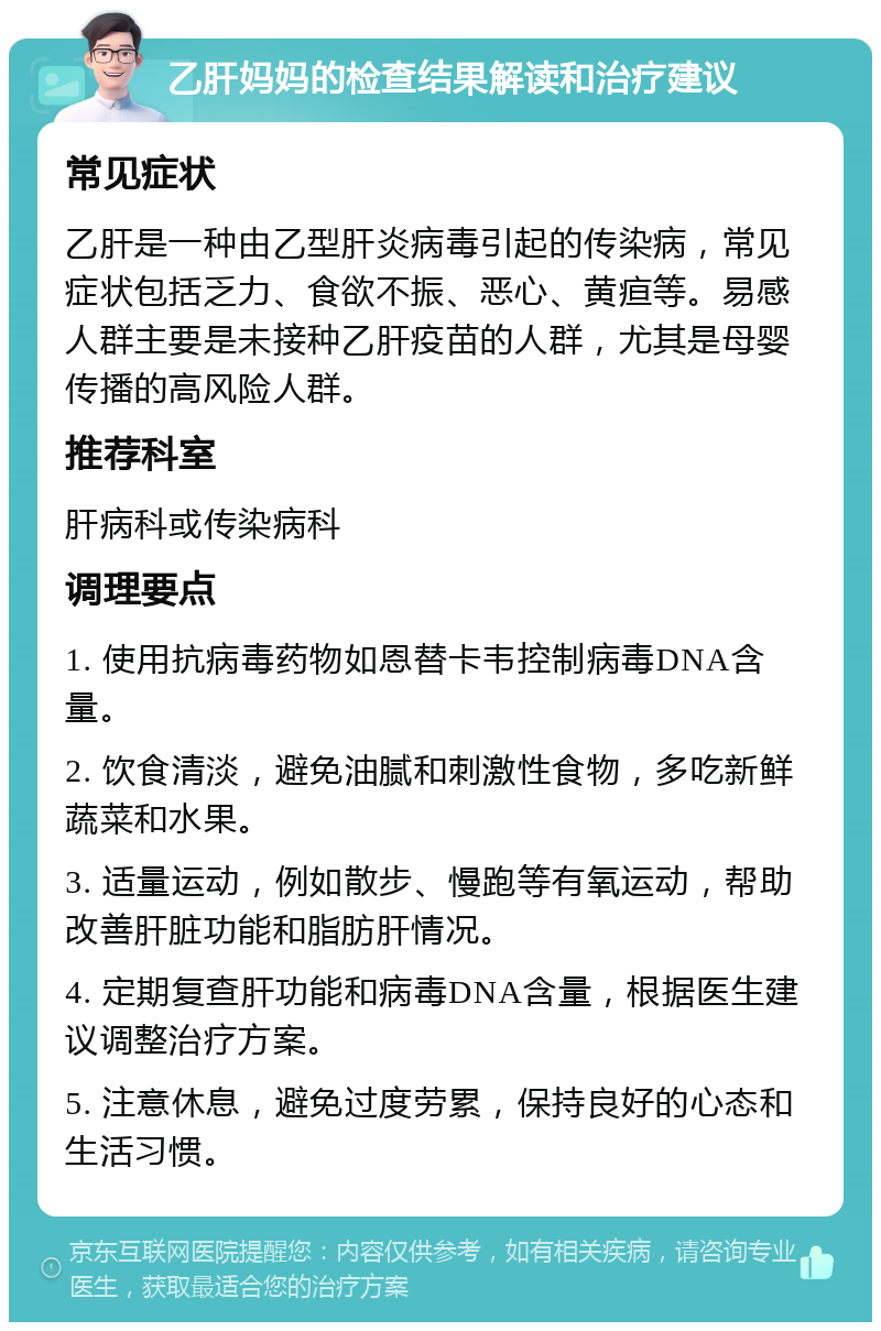 乙肝妈妈的检查结果解读和治疗建议 常见症状 乙肝是一种由乙型肝炎病毒引起的传染病，常见症状包括乏力、食欲不振、恶心、黄疸等。易感人群主要是未接种乙肝疫苗的人群，尤其是母婴传播的高风险人群。 推荐科室 肝病科或传染病科 调理要点 1. 使用抗病毒药物如恩替卡韦控制病毒DNA含量。 2. 饮食清淡，避免油腻和刺激性食物，多吃新鲜蔬菜和水果。 3. 适量运动，例如散步、慢跑等有氧运动，帮助改善肝脏功能和脂肪肝情况。 4. 定期复查肝功能和病毒DNA含量，根据医生建议调整治疗方案。 5. 注意休息，避免过度劳累，保持良好的心态和生活习惯。