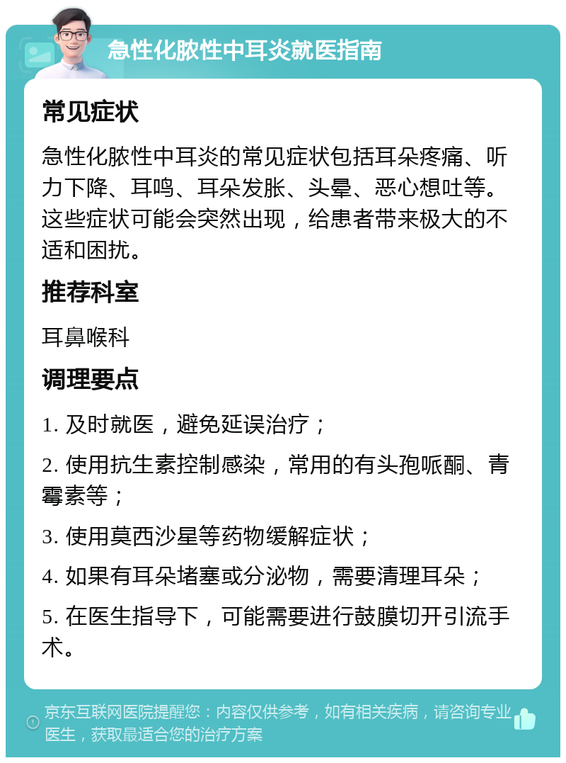 急性化脓性中耳炎就医指南 常见症状 急性化脓性中耳炎的常见症状包括耳朵疼痛、听力下降、耳鸣、耳朵发胀、头晕、恶心想吐等。这些症状可能会突然出现，给患者带来极大的不适和困扰。 推荐科室 耳鼻喉科 调理要点 1. 及时就医，避免延误治疗； 2. 使用抗生素控制感染，常用的有头孢哌酮、青霉素等； 3. 使用莫西沙星等药物缓解症状； 4. 如果有耳朵堵塞或分泌物，需要清理耳朵； 5. 在医生指导下，可能需要进行鼓膜切开引流手术。