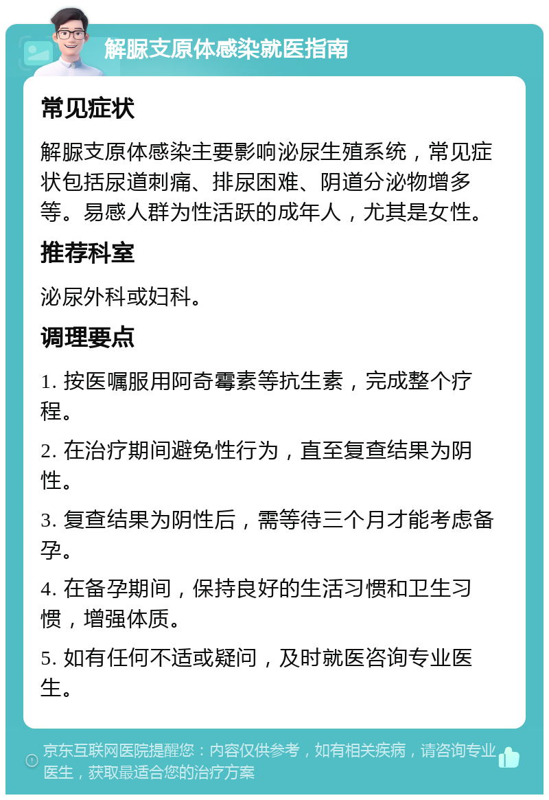 解脲支原体感染就医指南 常见症状 解脲支原体感染主要影响泌尿生殖系统，常见症状包括尿道刺痛、排尿困难、阴道分泌物增多等。易感人群为性活跃的成年人，尤其是女性。 推荐科室 泌尿外科或妇科。 调理要点 1. 按医嘱服用阿奇霉素等抗生素，完成整个疗程。 2. 在治疗期间避免性行为，直至复查结果为阴性。 3. 复查结果为阴性后，需等待三个月才能考虑备孕。 4. 在备孕期间，保持良好的生活习惯和卫生习惯，增强体质。 5. 如有任何不适或疑问，及时就医咨询专业医生。