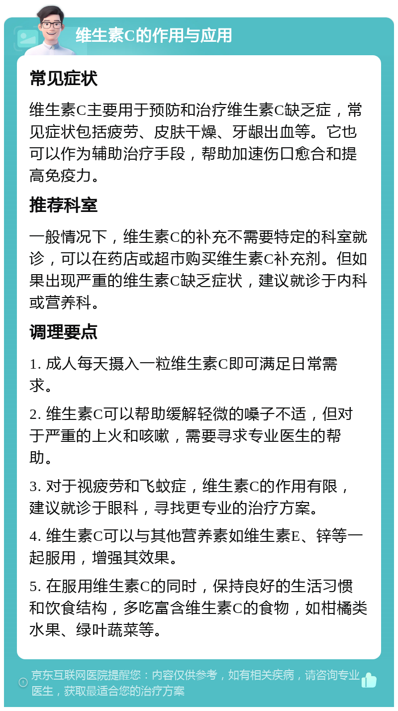 维生素C的作用与应用 常见症状 维生素C主要用于预防和治疗维生素C缺乏症，常见症状包括疲劳、皮肤干燥、牙龈出血等。它也可以作为辅助治疗手段，帮助加速伤口愈合和提高免疫力。 推荐科室 一般情况下，维生素C的补充不需要特定的科室就诊，可以在药店或超市购买维生素C补充剂。但如果出现严重的维生素C缺乏症状，建议就诊于内科或营养科。 调理要点 1. 成人每天摄入一粒维生素C即可满足日常需求。 2. 维生素C可以帮助缓解轻微的嗓子不适，但对于严重的上火和咳嗽，需要寻求专业医生的帮助。 3. 对于视疲劳和飞蚊症，维生素C的作用有限，建议就诊于眼科，寻找更专业的治疗方案。 4. 维生素C可以与其他营养素如维生素E、锌等一起服用，增强其效果。 5. 在服用维生素C的同时，保持良好的生活习惯和饮食结构，多吃富含维生素C的食物，如柑橘类水果、绿叶蔬菜等。