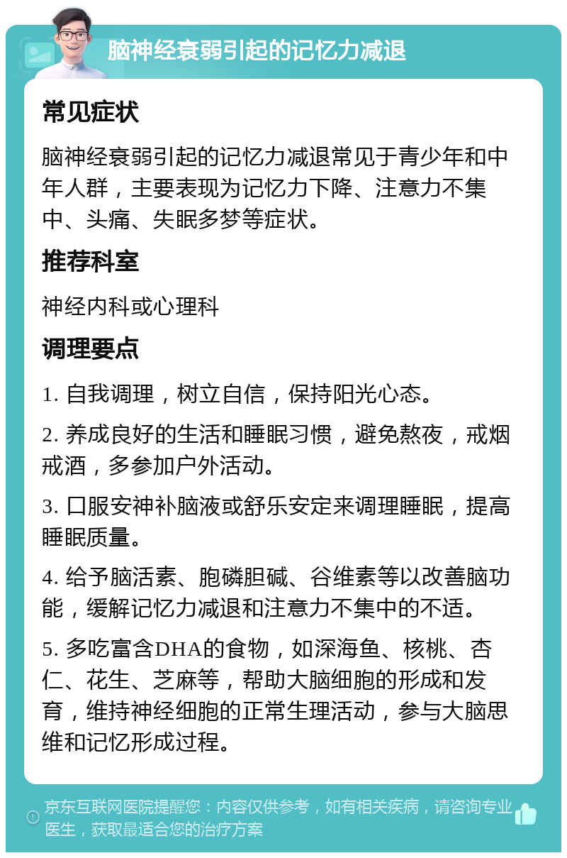 脑神经衰弱引起的记忆力减退 常见症状 脑神经衰弱引起的记忆力减退常见于青少年和中年人群，主要表现为记忆力下降、注意力不集中、头痛、失眠多梦等症状。 推荐科室 神经内科或心理科 调理要点 1. 自我调理，树立自信，保持阳光心态。 2. 养成良好的生活和睡眠习惯，避免熬夜，戒烟戒酒，多参加户外活动。 3. 口服安神补脑液或舒乐安定来调理睡眠，提高睡眠质量。 4. 给予脑活素、胞磷胆碱、谷维素等以改善脑功能，缓解记忆力减退和注意力不集中的不适。 5. 多吃富含DHA的食物，如深海鱼、核桃、杏仁、花生、芝麻等，帮助大脑细胞的形成和发育，维持神经细胞的正常生理活动，参与大脑思维和记忆形成过程。