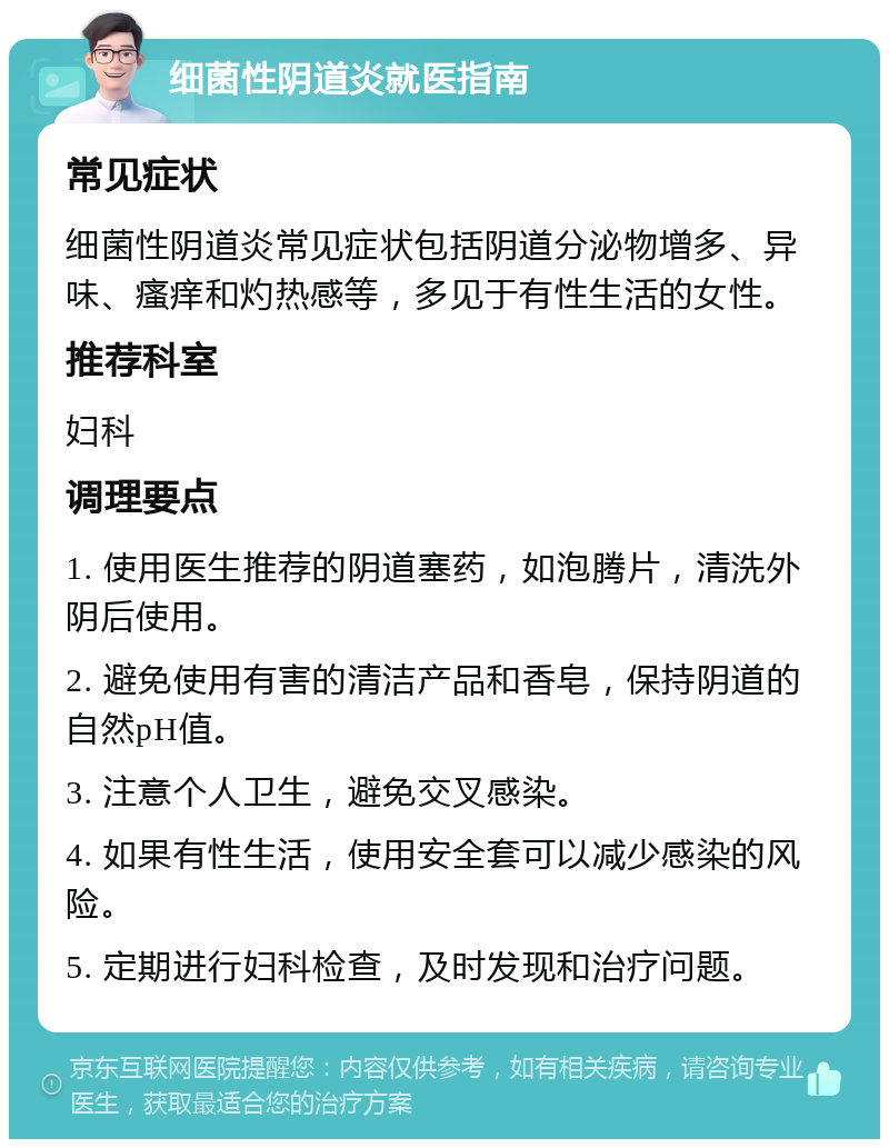 细菌性阴道炎就医指南 常见症状 细菌性阴道炎常见症状包括阴道分泌物增多、异味、瘙痒和灼热感等，多见于有性生活的女性。 推荐科室 妇科 调理要点 1. 使用医生推荐的阴道塞药，如泡腾片，清洗外阴后使用。 2. 避免使用有害的清洁产品和香皂，保持阴道的自然pH值。 3. 注意个人卫生，避免交叉感染。 4. 如果有性生活，使用安全套可以减少感染的风险。 5. 定期进行妇科检查，及时发现和治疗问题。