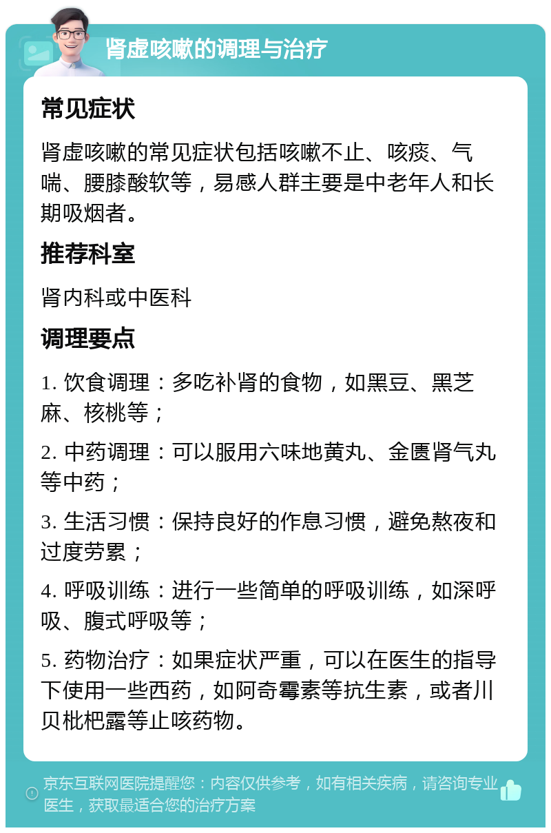 肾虚咳嗽的调理与治疗 常见症状 肾虚咳嗽的常见症状包括咳嗽不止、咳痰、气喘、腰膝酸软等，易感人群主要是中老年人和长期吸烟者。 推荐科室 肾内科或中医科 调理要点 1. 饮食调理：多吃补肾的食物，如黑豆、黑芝麻、核桃等； 2. 中药调理：可以服用六味地黄丸、金匮肾气丸等中药； 3. 生活习惯：保持良好的作息习惯，避免熬夜和过度劳累； 4. 呼吸训练：进行一些简单的呼吸训练，如深呼吸、腹式呼吸等； 5. 药物治疗：如果症状严重，可以在医生的指导下使用一些西药，如阿奇霉素等抗生素，或者川贝枇杷露等止咳药物。