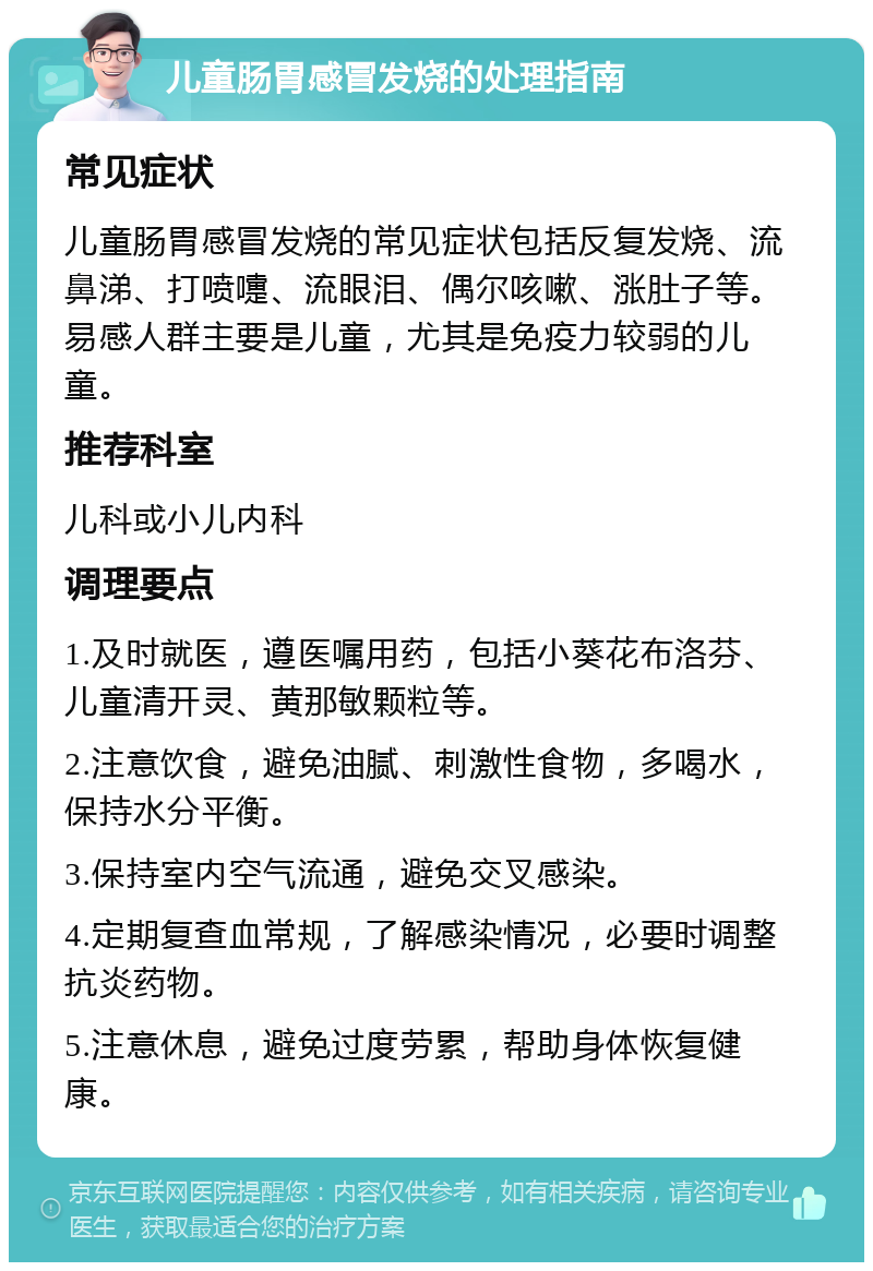 儿童肠胃感冒发烧的处理指南 常见症状 儿童肠胃感冒发烧的常见症状包括反复发烧、流鼻涕、打喷嚏、流眼泪、偶尔咳嗽、涨肚子等。易感人群主要是儿童，尤其是免疫力较弱的儿童。 推荐科室 儿科或小儿内科 调理要点 1.及时就医，遵医嘱用药，包括小葵花布洛芬、儿童清开灵、黄那敏颗粒等。 2.注意饮食，避免油腻、刺激性食物，多喝水，保持水分平衡。 3.保持室内空气流通，避免交叉感染。 4.定期复查血常规，了解感染情况，必要时调整抗炎药物。 5.注意休息，避免过度劳累，帮助身体恢复健康。