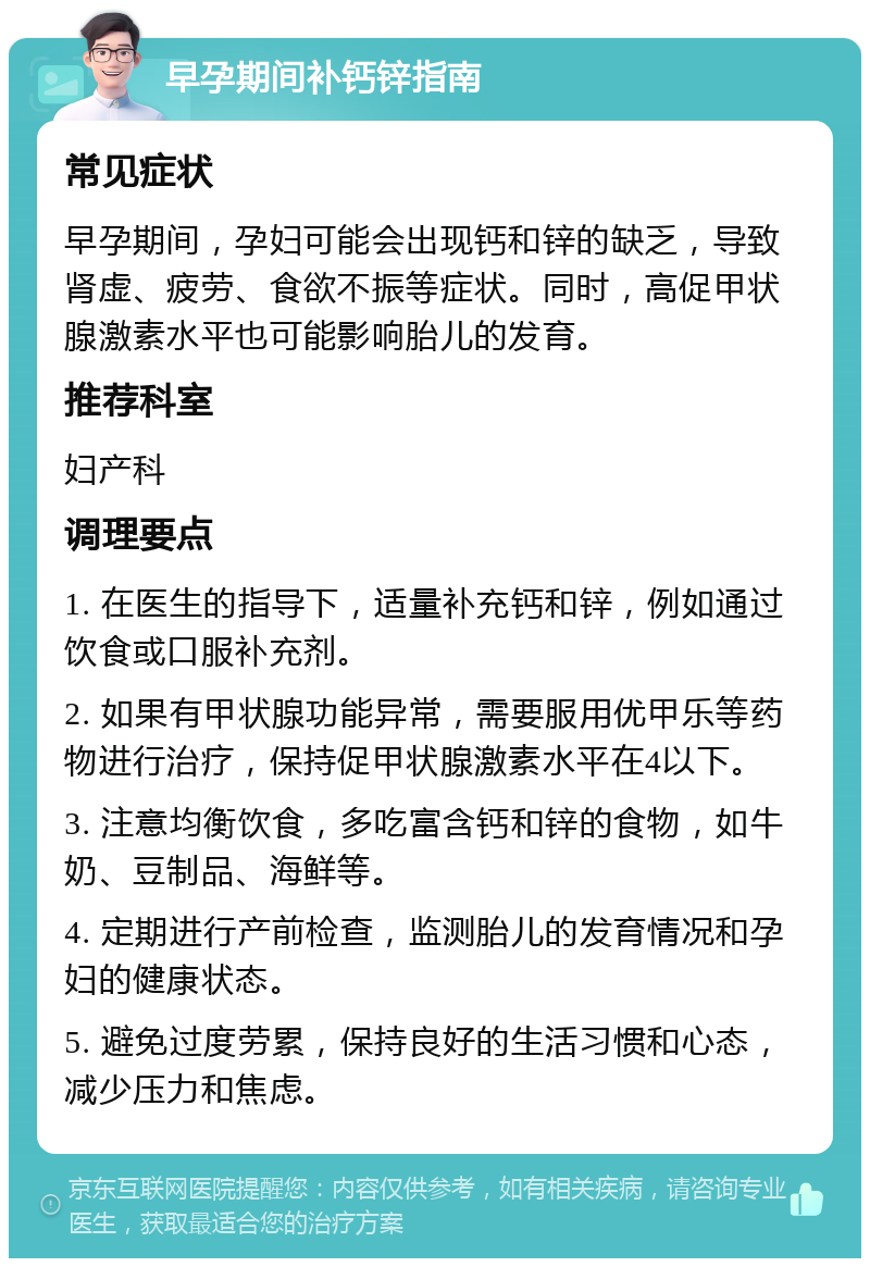 早孕期间补钙锌指南 常见症状 早孕期间，孕妇可能会出现钙和锌的缺乏，导致肾虚、疲劳、食欲不振等症状。同时，高促甲状腺激素水平也可能影响胎儿的发育。 推荐科室 妇产科 调理要点 1. 在医生的指导下，适量补充钙和锌，例如通过饮食或口服补充剂。 2. 如果有甲状腺功能异常，需要服用优甲乐等药物进行治疗，保持促甲状腺激素水平在4以下。 3. 注意均衡饮食，多吃富含钙和锌的食物，如牛奶、豆制品、海鲜等。 4. 定期进行产前检查，监测胎儿的发育情况和孕妇的健康状态。 5. 避免过度劳累，保持良好的生活习惯和心态，减少压力和焦虑。