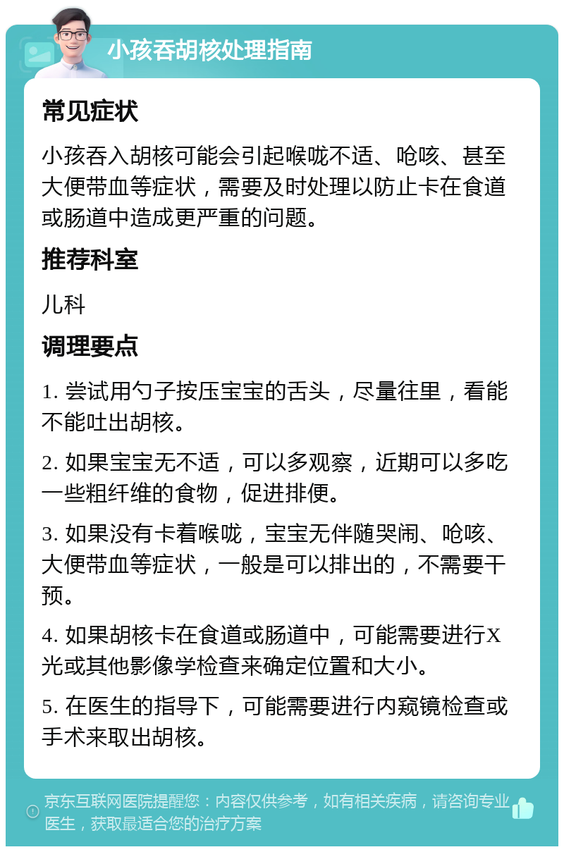 小孩吞胡核处理指南 常见症状 小孩吞入胡核可能会引起喉咙不适、呛咳、甚至大便带血等症状，需要及时处理以防止卡在食道或肠道中造成更严重的问题。 推荐科室 儿科 调理要点 1. 尝试用勺子按压宝宝的舌头，尽量往里，看能不能吐出胡核。 2. 如果宝宝无不适，可以多观察，近期可以多吃一些粗纤维的食物，促进排便。 3. 如果没有卡着喉咙，宝宝无伴随哭闹、呛咳、大便带血等症状，一般是可以排出的，不需要干预。 4. 如果胡核卡在食道或肠道中，可能需要进行X光或其他影像学检查来确定位置和大小。 5. 在医生的指导下，可能需要进行内窥镜检查或手术来取出胡核。