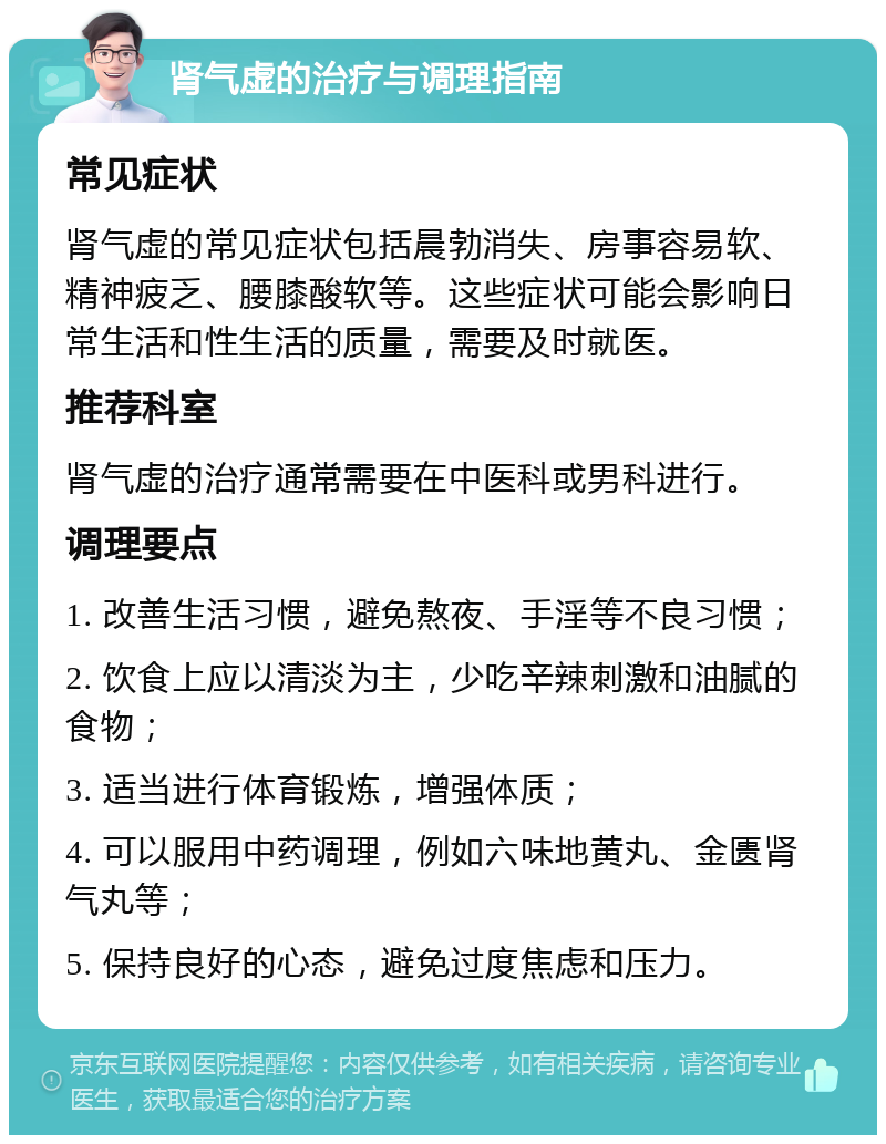 肾气虚的治疗与调理指南 常见症状 肾气虚的常见症状包括晨勃消失、房事容易软、精神疲乏、腰膝酸软等。这些症状可能会影响日常生活和性生活的质量，需要及时就医。 推荐科室 肾气虚的治疗通常需要在中医科或男科进行。 调理要点 1. 改善生活习惯，避免熬夜、手淫等不良习惯； 2. 饮食上应以清淡为主，少吃辛辣刺激和油腻的食物； 3. 适当进行体育锻炼，增强体质； 4. 可以服用中药调理，例如六味地黄丸、金匮肾气丸等； 5. 保持良好的心态，避免过度焦虑和压力。