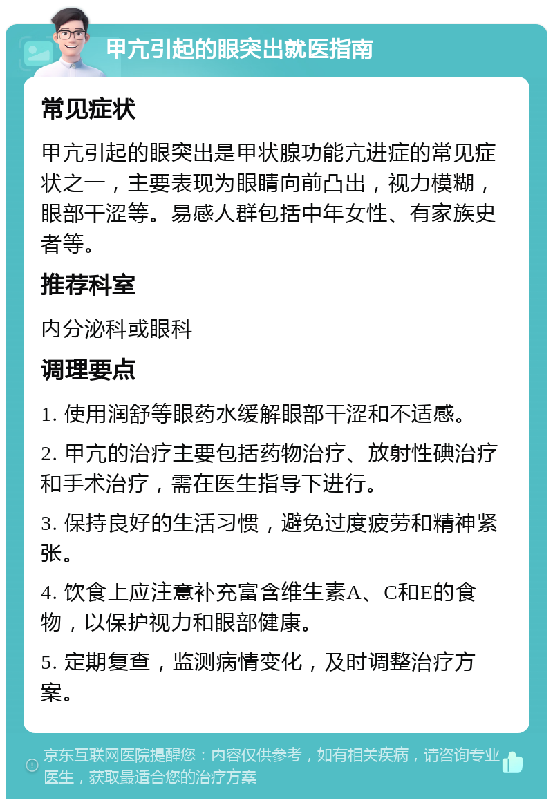 甲亢引起的眼突出就医指南 常见症状 甲亢引起的眼突出是甲状腺功能亢进症的常见症状之一，主要表现为眼睛向前凸出，视力模糊，眼部干涩等。易感人群包括中年女性、有家族史者等。 推荐科室 内分泌科或眼科 调理要点 1. 使用润舒等眼药水缓解眼部干涩和不适感。 2. 甲亢的治疗主要包括药物治疗、放射性碘治疗和手术治疗，需在医生指导下进行。 3. 保持良好的生活习惯，避免过度疲劳和精神紧张。 4. 饮食上应注意补充富含维生素A、C和E的食物，以保护视力和眼部健康。 5. 定期复查，监测病情变化，及时调整治疗方案。