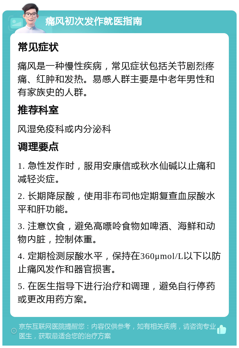 痛风初次发作就医指南 常见症状 痛风是一种慢性疾病，常见症状包括关节剧烈疼痛、红肿和发热。易感人群主要是中老年男性和有家族史的人群。 推荐科室 风湿免疫科或内分泌科 调理要点 1. 急性发作时，服用安康信或秋水仙碱以止痛和减轻炎症。 2. 长期降尿酸，使用非布司他定期复查血尿酸水平和肝功能。 3. 注意饮食，避免高嘌呤食物如啤酒、海鲜和动物内脏，控制体重。 4. 定期检测尿酸水平，保持在360μmol/L以下以防止痛风发作和器官损害。 5. 在医生指导下进行治疗和调理，避免自行停药或更改用药方案。