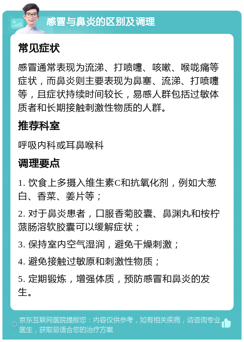 感冒与鼻炎的区别及调理 常见症状 感冒通常表现为流涕、打喷嚏、咳嗽、喉咙痛等症状，而鼻炎则主要表现为鼻塞、流涕、打喷嚏等，且症状持续时间较长，易感人群包括过敏体质者和长期接触刺激性物质的人群。 推荐科室 呼吸内科或耳鼻喉科 调理要点 1. 饮食上多摄入维生素C和抗氧化剂，例如大葱白、香菜、姜片等； 2. 对于鼻炎患者，口服香菊胶囊、鼻渊丸和桉柠蒎肠溶软胶囊可以缓解症状； 3. 保持室内空气湿润，避免干燥刺激； 4. 避免接触过敏原和刺激性物质； 5. 定期锻炼，增强体质，预防感冒和鼻炎的发生。