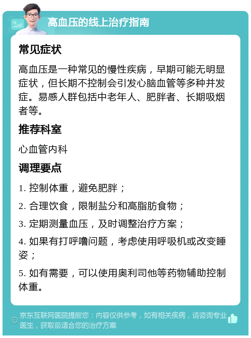 高血压的线上治疗指南 常见症状 高血压是一种常见的慢性疾病，早期可能无明显症状，但长期不控制会引发心脑血管等多种并发症。易感人群包括中老年人、肥胖者、长期吸烟者等。 推荐科室 心血管内科 调理要点 1. 控制体重，避免肥胖； 2. 合理饮食，限制盐分和高脂肪食物； 3. 定期测量血压，及时调整治疗方案； 4. 如果有打呼噜问题，考虑使用呼吸机或改变睡姿； 5. 如有需要，可以使用奥利司他等药物辅助控制体重。