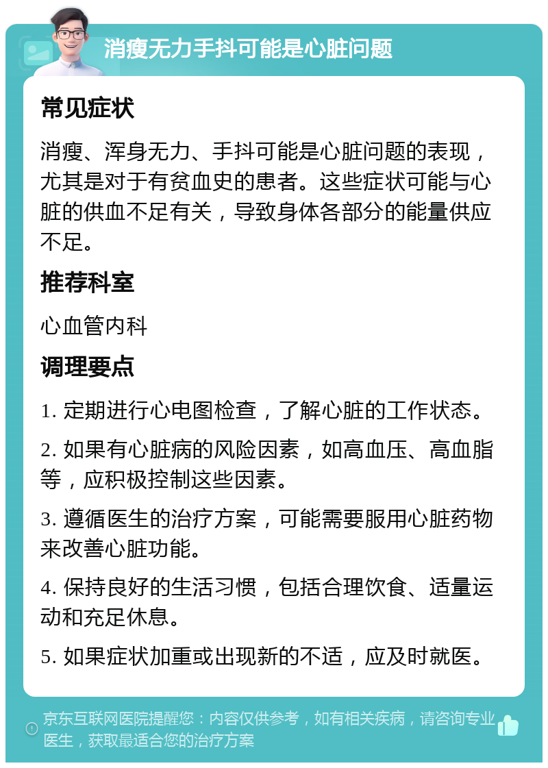 消瘦无力手抖可能是心脏问题 常见症状 消瘦、浑身无力、手抖可能是心脏问题的表现，尤其是对于有贫血史的患者。这些症状可能与心脏的供血不足有关，导致身体各部分的能量供应不足。 推荐科室 心血管内科 调理要点 1. 定期进行心电图检查，了解心脏的工作状态。 2. 如果有心脏病的风险因素，如高血压、高血脂等，应积极控制这些因素。 3. 遵循医生的治疗方案，可能需要服用心脏药物来改善心脏功能。 4. 保持良好的生活习惯，包括合理饮食、适量运动和充足休息。 5. 如果症状加重或出现新的不适，应及时就医。