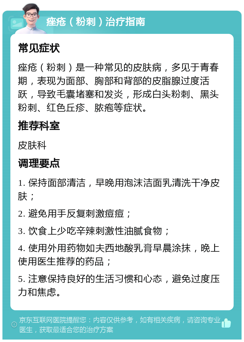 痤疮（粉刺）治疗指南 常见症状 痤疮（粉刺）是一种常见的皮肤病，多见于青春期，表现为面部、胸部和背部的皮脂腺过度活跃，导致毛囊堵塞和发炎，形成白头粉刺、黑头粉刺、红色丘疹、脓疱等症状。 推荐科室 皮肤科 调理要点 1. 保持面部清洁，早晚用泡沫洁面乳清洗干净皮肤； 2. 避免用手反复刺激痘痘； 3. 饮食上少吃辛辣刺激性油腻食物； 4. 使用外用药物如夫西地酸乳膏早晨涂抹，晚上使用医生推荐的药品； 5. 注意保持良好的生活习惯和心态，避免过度压力和焦虑。