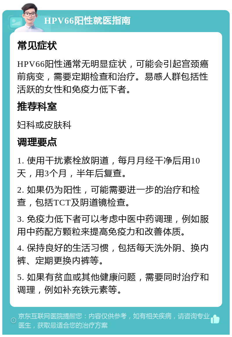 HPV66阳性就医指南 常见症状 HPV66阳性通常无明显症状，可能会引起宫颈癌前病变，需要定期检查和治疗。易感人群包括性活跃的女性和免疫力低下者。 推荐科室 妇科或皮肤科 调理要点 1. 使用干扰素栓放阴道，每月月经干净后用10天，用3个月，半年后复查。 2. 如果仍为阳性，可能需要进一步的治疗和检查，包括TCT及阴道镜检查。 3. 免疫力低下者可以考虑中医中药调理，例如服用中药配方颗粒来提高免疫力和改善体质。 4. 保持良好的生活习惯，包括每天洗外阴、换内裤、定期更换内裤等。 5. 如果有贫血或其他健康问题，需要同时治疗和调理，例如补充铁元素等。