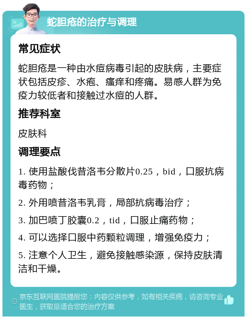 蛇胆疮的治疗与调理 常见症状 蛇胆疮是一种由水痘病毒引起的皮肤病，主要症状包括皮疹、水疱、瘙痒和疼痛。易感人群为免疫力较低者和接触过水痘的人群。 推荐科室 皮肤科 调理要点 1. 使用盐酸伐昔洛韦分散片0.25，bid，口服抗病毒药物； 2. 外用喷昔洛韦乳膏，局部抗病毒治疗； 3. 加巴喷丁胶囊0.2，tid，口服止痛药物； 4. 可以选择口服中药颗粒调理，增强免疫力； 5. 注意个人卫生，避免接触感染源，保持皮肤清洁和干燥。