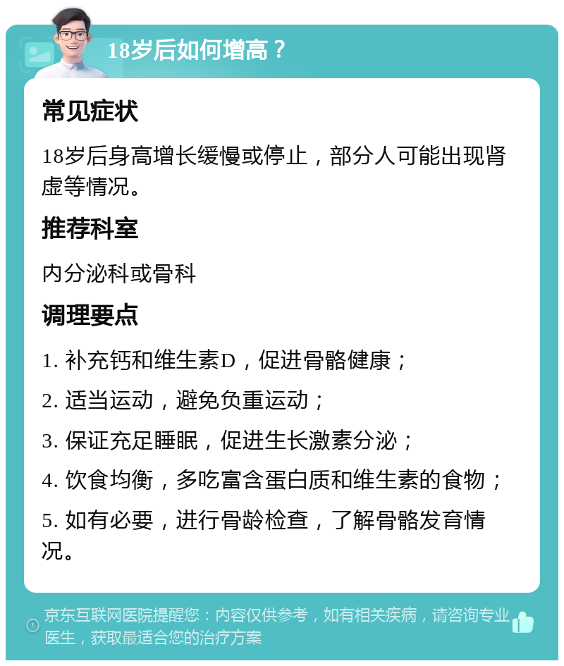 18岁后如何增高？ 常见症状 18岁后身高增长缓慢或停止，部分人可能出现肾虚等情况。 推荐科室 内分泌科或骨科 调理要点 1. 补充钙和维生素D，促进骨骼健康； 2. 适当运动，避免负重运动； 3. 保证充足睡眠，促进生长激素分泌； 4. 饮食均衡，多吃富含蛋白质和维生素的食物； 5. 如有必要，进行骨龄检查，了解骨骼发育情况。