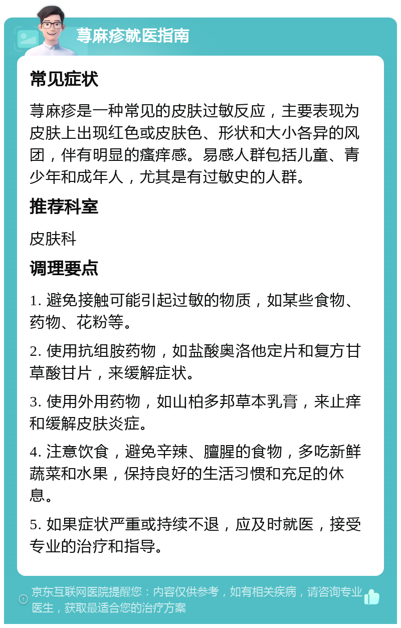 荨麻疹就医指南 常见症状 荨麻疹是一种常见的皮肤过敏反应，主要表现为皮肤上出现红色或皮肤色、形状和大小各异的风团，伴有明显的瘙痒感。易感人群包括儿童、青少年和成年人，尤其是有过敏史的人群。 推荐科室 皮肤科 调理要点 1. 避免接触可能引起过敏的物质，如某些食物、药物、花粉等。 2. 使用抗组胺药物，如盐酸奥洛他定片和复方甘草酸甘片，来缓解症状。 3. 使用外用药物，如山柏多邦草本乳膏，来止痒和缓解皮肤炎症。 4. 注意饮食，避免辛辣、膻腥的食物，多吃新鲜蔬菜和水果，保持良好的生活习惯和充足的休息。 5. 如果症状严重或持续不退，应及时就医，接受专业的治疗和指导。