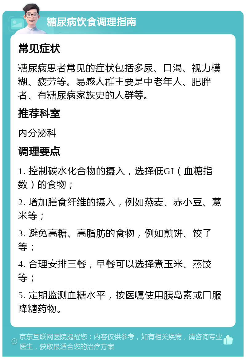 糖尿病饮食调理指南 常见症状 糖尿病患者常见的症状包括多尿、口渴、视力模糊、疲劳等。易感人群主要是中老年人、肥胖者、有糖尿病家族史的人群等。 推荐科室 内分泌科 调理要点 1. 控制碳水化合物的摄入，选择低GI（血糖指数）的食物； 2. 增加膳食纤维的摄入，例如燕麦、赤小豆、薏米等； 3. 避免高糖、高脂肪的食物，例如煎饼、饺子等； 4. 合理安排三餐，早餐可以选择煮玉米、蒸饺等； 5. 定期监测血糖水平，按医嘱使用胰岛素或口服降糖药物。