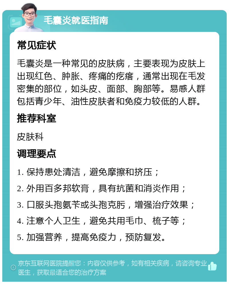 毛囊炎就医指南 常见症状 毛囊炎是一种常见的皮肤病，主要表现为皮肤上出现红色、肿胀、疼痛的疙瘩，通常出现在毛发密集的部位，如头皮、面部、胸部等。易感人群包括青少年、油性皮肤者和免疫力较低的人群。 推荐科室 皮肤科 调理要点 1. 保持患处清洁，避免摩擦和挤压； 2. 外用百多邦软膏，具有抗菌和消炎作用； 3. 口服头孢氨苄或头孢克肟，增强治疗效果； 4. 注意个人卫生，避免共用毛巾、梳子等； 5. 加强营养，提高免疫力，预防复发。