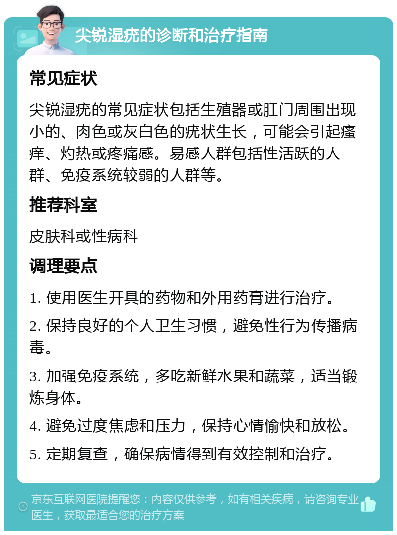 尖锐湿疣的诊断和治疗指南 常见症状 尖锐湿疣的常见症状包括生殖器或肛门周围出现小的、肉色或灰白色的疣状生长，可能会引起瘙痒、灼热或疼痛感。易感人群包括性活跃的人群、免疫系统较弱的人群等。 推荐科室 皮肤科或性病科 调理要点 1. 使用医生开具的药物和外用药膏进行治疗。 2. 保持良好的个人卫生习惯，避免性行为传播病毒。 3. 加强免疫系统，多吃新鲜水果和蔬菜，适当锻炼身体。 4. 避免过度焦虑和压力，保持心情愉快和放松。 5. 定期复查，确保病情得到有效控制和治疗。