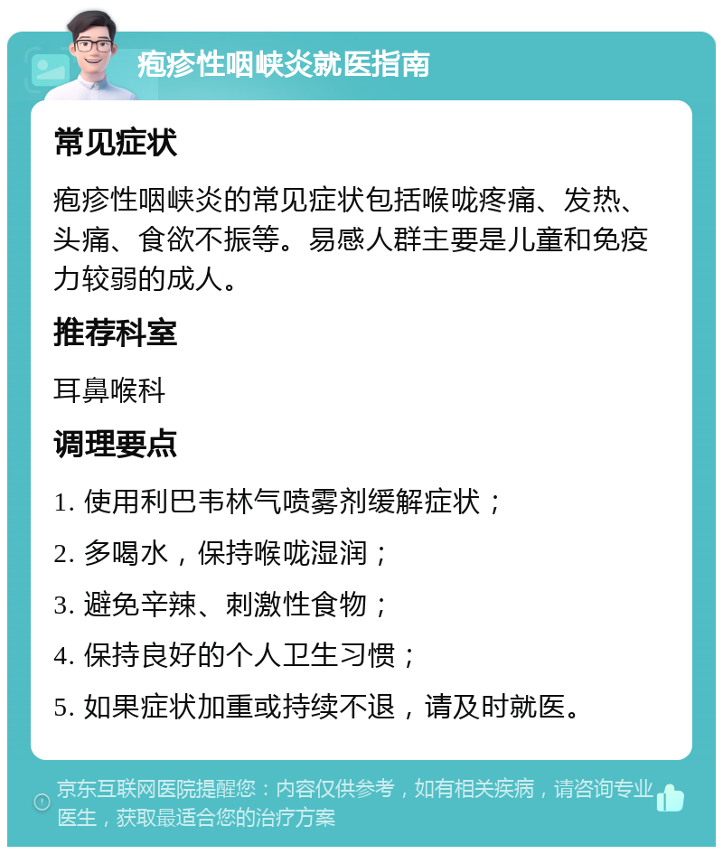 疱疹性咽峡炎就医指南 常见症状 疱疹性咽峡炎的常见症状包括喉咙疼痛、发热、头痛、食欲不振等。易感人群主要是儿童和免疫力较弱的成人。 推荐科室 耳鼻喉科 调理要点 1. 使用利巴韦林气喷雾剂缓解症状； 2. 多喝水，保持喉咙湿润； 3. 避免辛辣、刺激性食物； 4. 保持良好的个人卫生习惯； 5. 如果症状加重或持续不退，请及时就医。