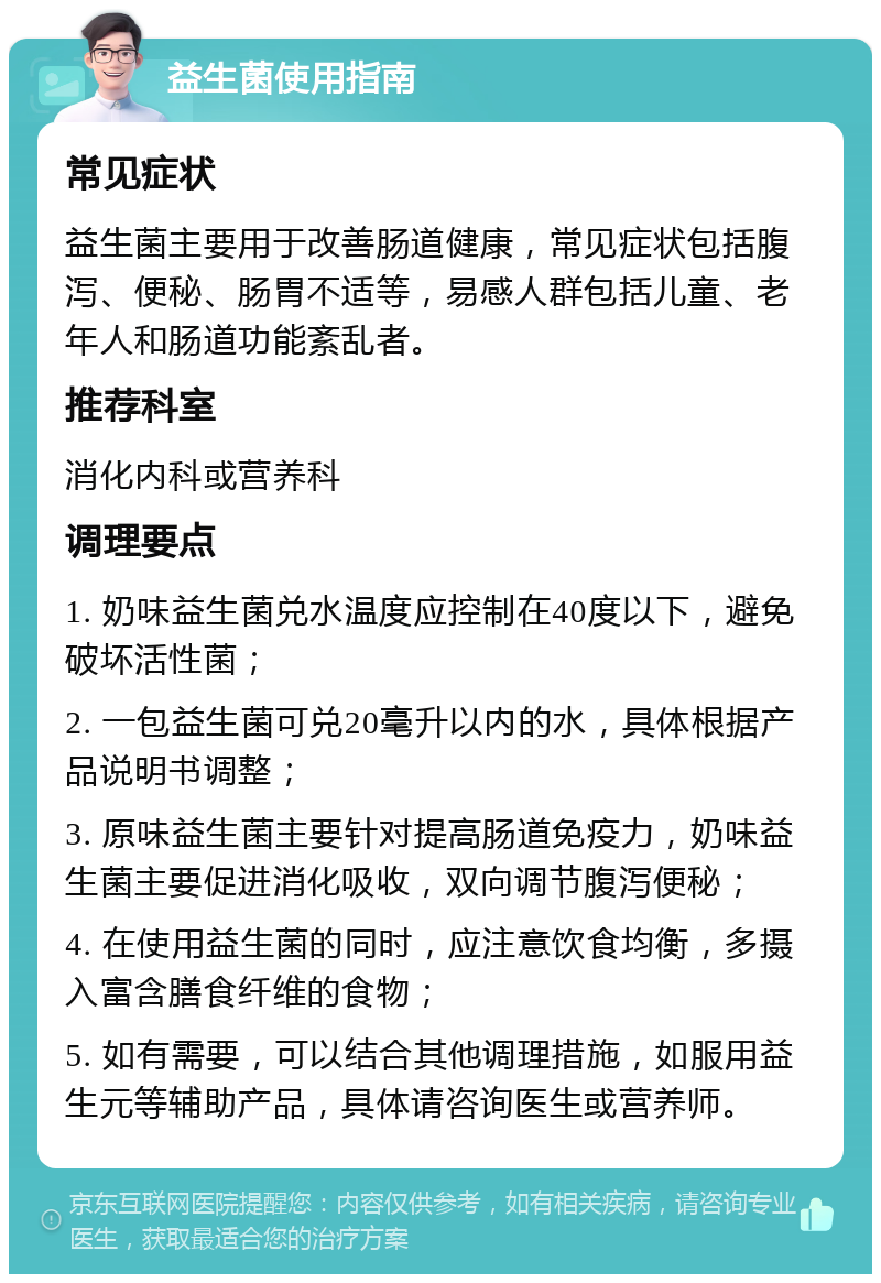 益生菌使用指南 常见症状 益生菌主要用于改善肠道健康，常见症状包括腹泻、便秘、肠胃不适等，易感人群包括儿童、老年人和肠道功能紊乱者。 推荐科室 消化内科或营养科 调理要点 1. 奶味益生菌兑水温度应控制在40度以下，避免破坏活性菌； 2. 一包益生菌可兑20毫升以内的水，具体根据产品说明书调整； 3. 原味益生菌主要针对提高肠道免疫力，奶味益生菌主要促进消化吸收，双向调节腹泻便秘； 4. 在使用益生菌的同时，应注意饮食均衡，多摄入富含膳食纤维的食物； 5. 如有需要，可以结合其他调理措施，如服用益生元等辅助产品，具体请咨询医生或营养师。