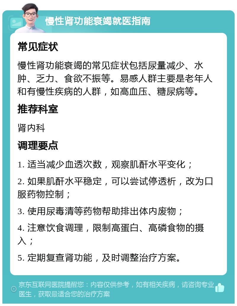 慢性肾功能衰竭就医指南 常见症状 慢性肾功能衰竭的常见症状包括尿量减少、水肿、乏力、食欲不振等。易感人群主要是老年人和有慢性疾病的人群，如高血压、糖尿病等。 推荐科室 肾内科 调理要点 1. 适当减少血透次数，观察肌酐水平变化； 2. 如果肌酐水平稳定，可以尝试停透析，改为口服药物控制； 3. 使用尿毒清等药物帮助排出体内废物； 4. 注意饮食调理，限制高蛋白、高磷食物的摄入； 5. 定期复查肾功能，及时调整治疗方案。