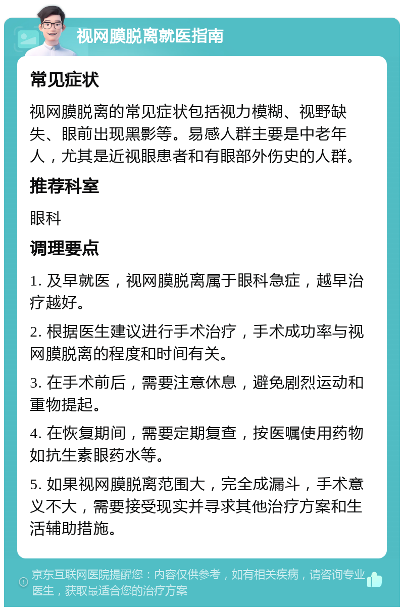 视网膜脱离就医指南 常见症状 视网膜脱离的常见症状包括视力模糊、视野缺失、眼前出现黑影等。易感人群主要是中老年人，尤其是近视眼患者和有眼部外伤史的人群。 推荐科室 眼科 调理要点 1. 及早就医，视网膜脱离属于眼科急症，越早治疗越好。 2. 根据医生建议进行手术治疗，手术成功率与视网膜脱离的程度和时间有关。 3. 在手术前后，需要注意休息，避免剧烈运动和重物提起。 4. 在恢复期间，需要定期复查，按医嘱使用药物如抗生素眼药水等。 5. 如果视网膜脱离范围大，完全成漏斗，手术意义不大，需要接受现实并寻求其他治疗方案和生活辅助措施。